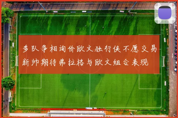多队争相询价欧文独行侠不愿交易新帅期待弗拉格与欧文组合表现