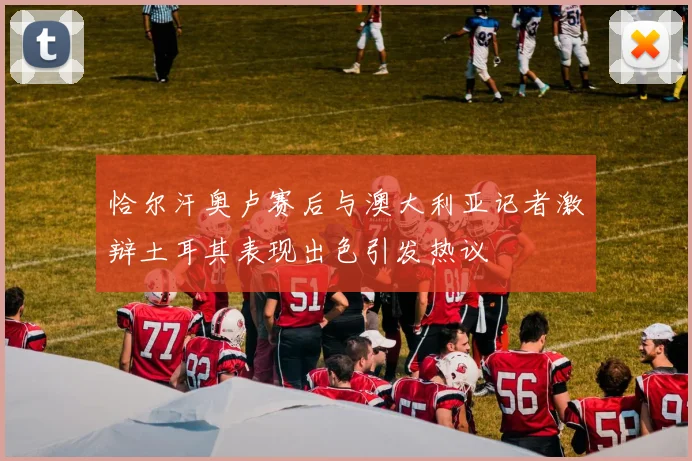 恰尔汗奥卢赛后与澳大利亚记者激辩土耳其表现出色引发热议
