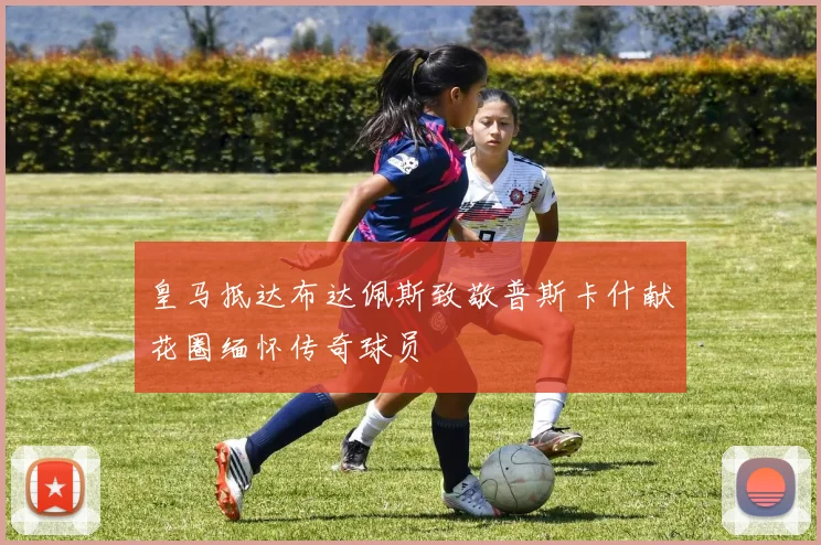 皇马抵达布达佩斯致敬普斯卡什献花圈缅怀传奇球员