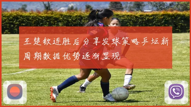 王楚钦连胜后分享发球策略乒坛新周期数据优势逐渐显现
