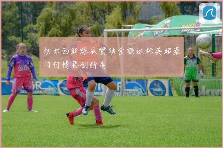 切尔西新球衣赞助金额达标英超豪门行情再创新高