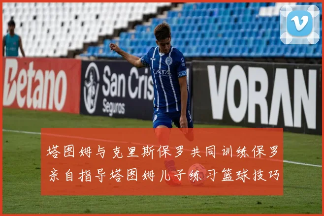 塔图姆与克里斯保罗共同训练保罗亲自指导塔图姆儿子练习篮球技巧