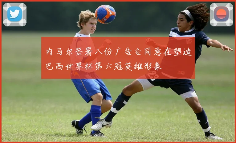 内马尔签署八份广告合同意在塑造巴西世界杯第六冠英雄形象