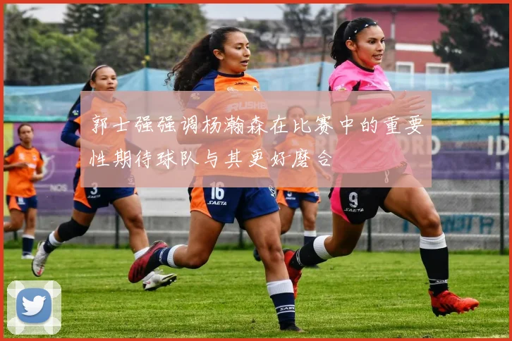 郭士强强调杨瀚森在比赛中的重要性期待球队与其更好磨合