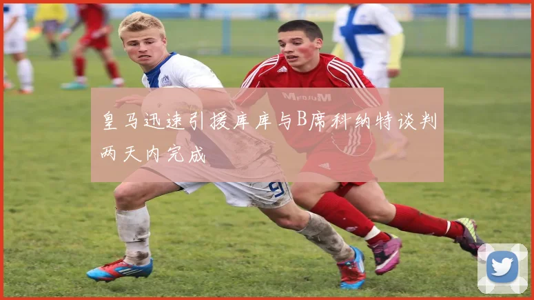皇马迅速引援库库与B席科纳特谈判两天内完成