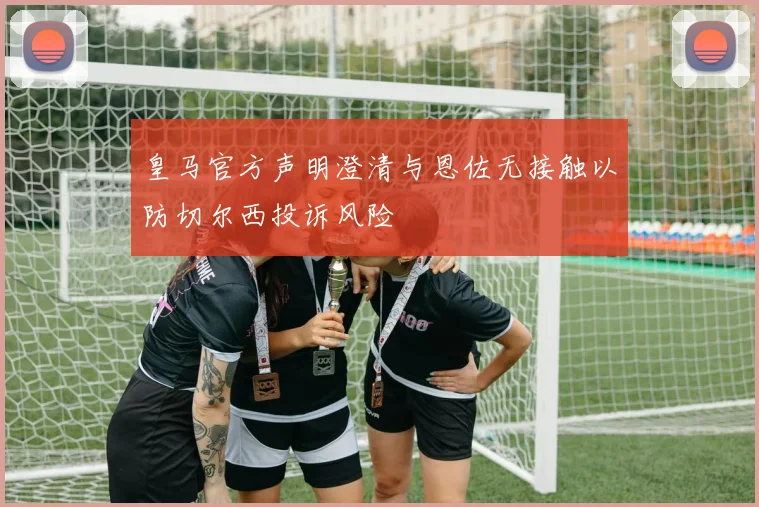 皇马官方声明澄清与恩佐无接触以防切尔西投诉风险