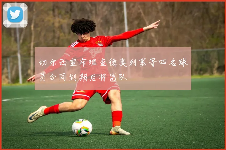 切尔西宣布理查德奥利塞等四名球员合同到期后将离队