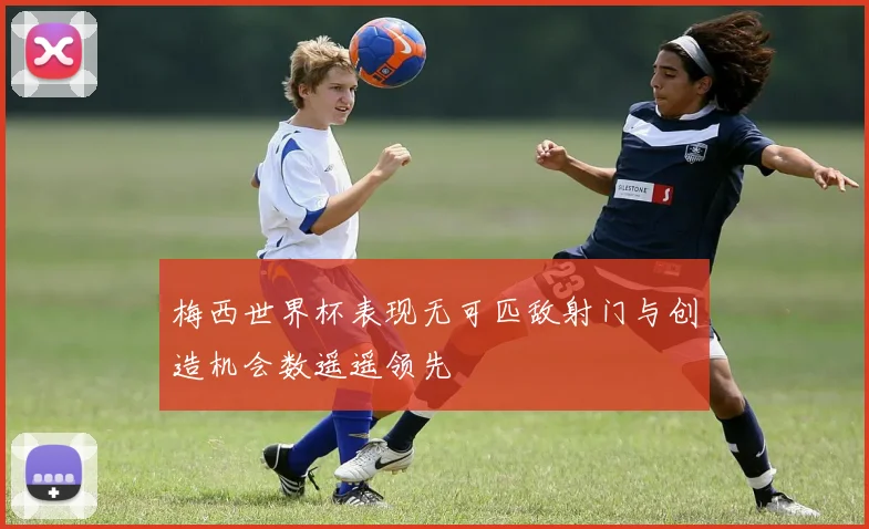 梅西世界杯表现无可匹敌射门与创造机会数遥遥领先