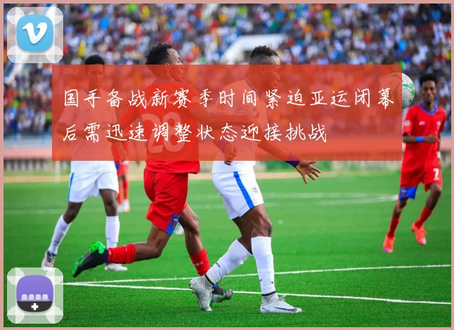 国手备战新赛季时间紧迫亚运闭幕后需迅速调整状态迎接挑战