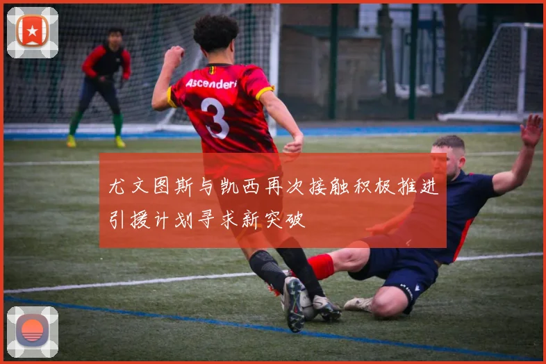 尤文图斯与凯西再次接触积极推进引援计划寻求新突破