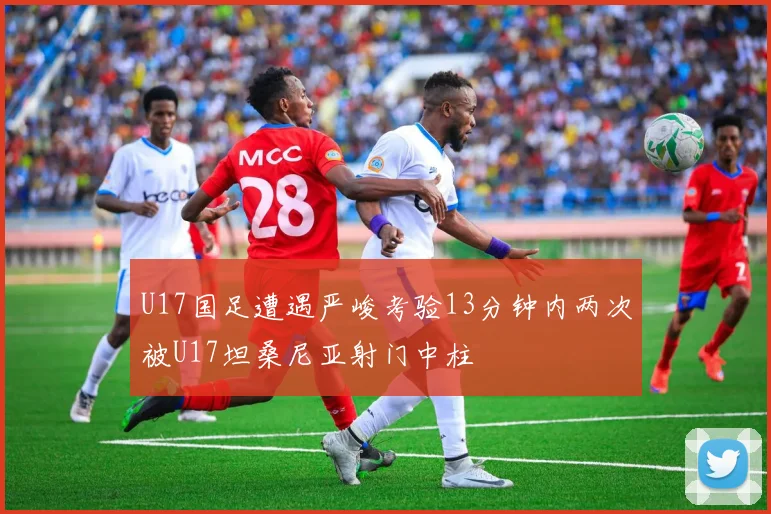 U17国足遭遇严峻考验13分钟内两次被U17坦桑尼亚射门中柱