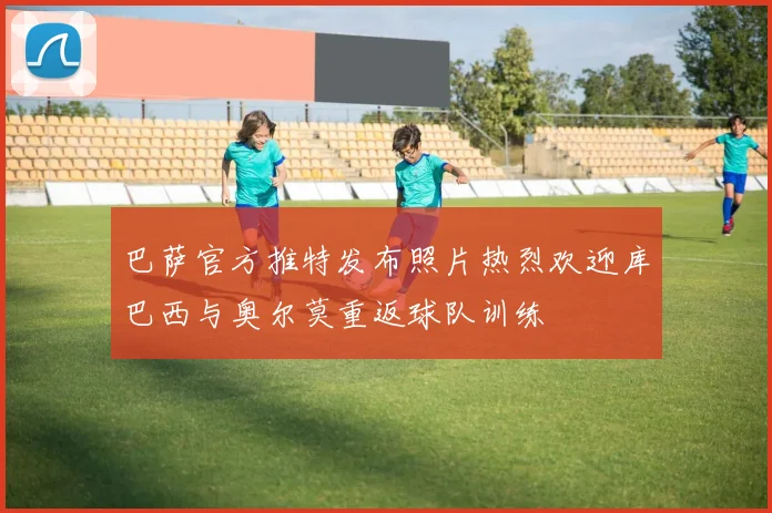 巴萨官方推特发布照片热烈欢迎库巴西与奥尔莫重返球队训练