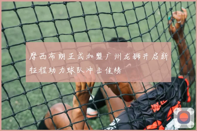 摩西布朗正式加盟广州龙狮开启新征程助力球队冲击佳绩