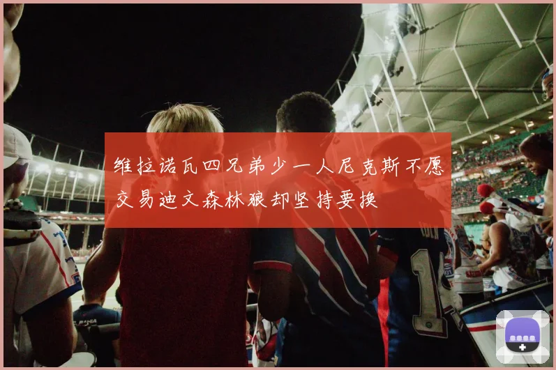 维拉诺瓦四兄弟少一人尼克斯不愿交易迪文森林狼却坚持要换