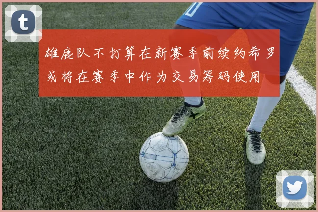 雄鹿队不打算在新赛季前续约希罗或将在赛季中作为交易筹码使用