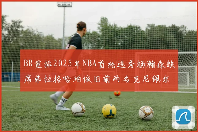 BR重排2025年NBA首轮选秀杨瀚森缺席弗拉格哈珀依旧前两名克尼佩尔锁定探花位