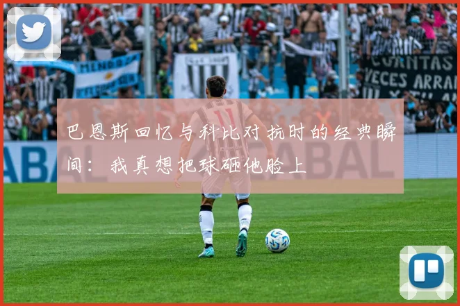 巴恩斯回忆与科比对抗时的经典瞬间：我真想把球砸他脸上