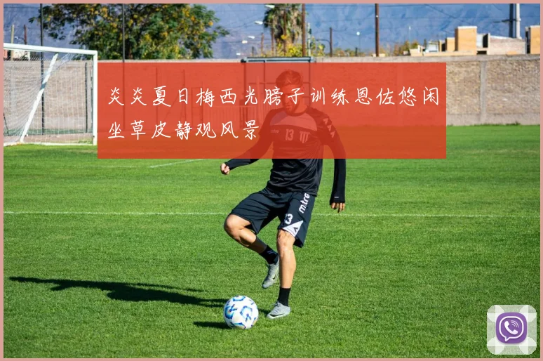炎炎夏日梅西光膀子训练恩佐悠闲坐草皮静观风景
