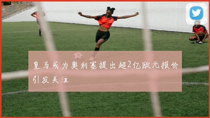 皇马或为奥利塞提出超2亿欧元报价引发关注