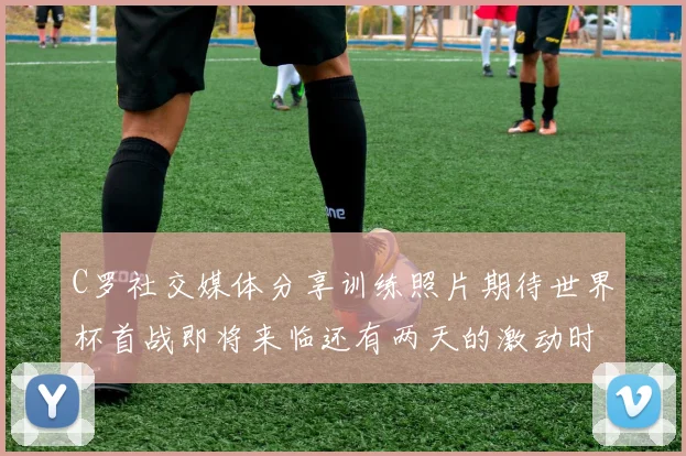 C罗社交媒体分享训练照片期待世界杯首战即将来临还有两天的激动时刻